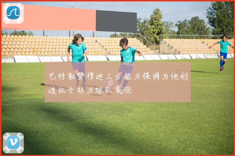 巴特勒赞穆迪三分能力强调为他创造机会助力球队表现