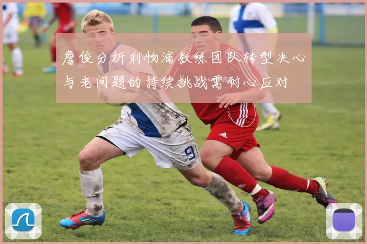 詹俊分析利物浦教练团队转型决心与老问题的持续挑战需耐心应对