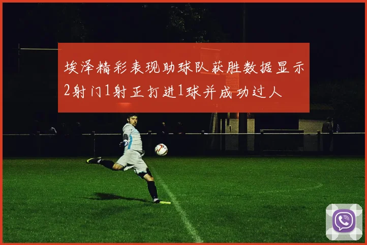 埃泽精彩表现助球队获胜数据显示2射门1射正打进1球并成功过人