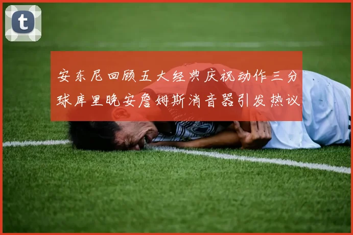 安东尼回顾五大经典庆祝动作三分球库里晚安詹姆斯消音器引发热议
