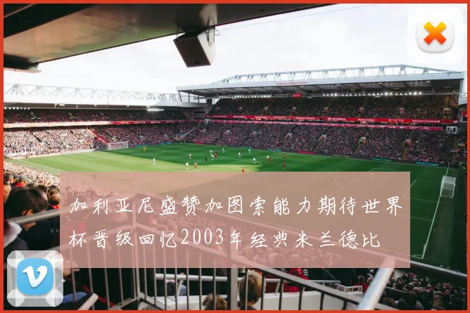 加利亚尼盛赞加图索能力期待世界杯晋级回忆2003年经典米兰德比