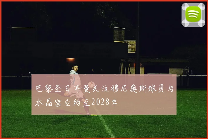 巴黎圣日耳曼关注穆尼奥斯球员与水晶宫合约至2028年