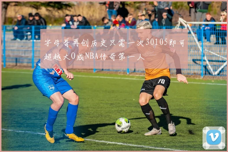 字母哥再创历史只需一次30105即可超越大O成NBA传奇第一人