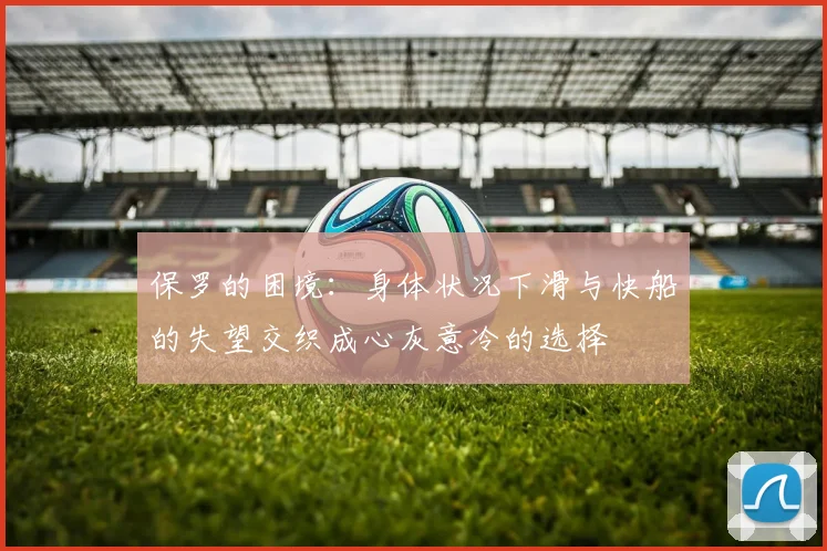 保罗的困境：身体状况下滑与快船的失望交织成心灰意冷的选择