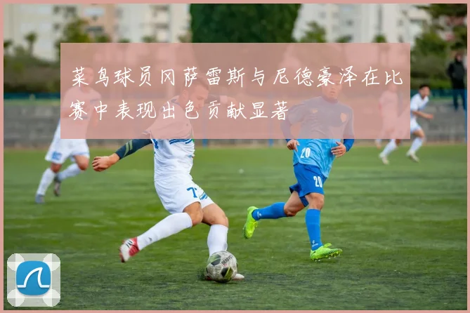 菜鸟球员冈萨雷斯与尼德豪泽在比赛中表现出色贡献显著