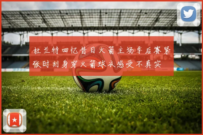 杜兰特回忆昔日火箭主场季后赛紧张时刻身穿火箭球衣感受不真实