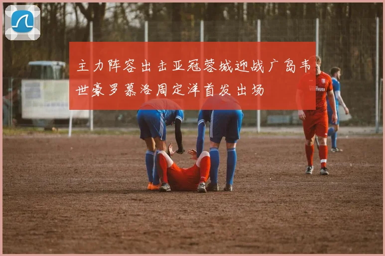 主力阵容出击亚冠蓉城迎战广岛韦世豪罗慕洛周定洋首发出场