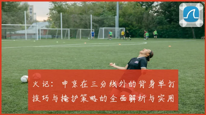 火记：申京在三分线外的背身单打技巧与掩护策略的全面解析与实用指南