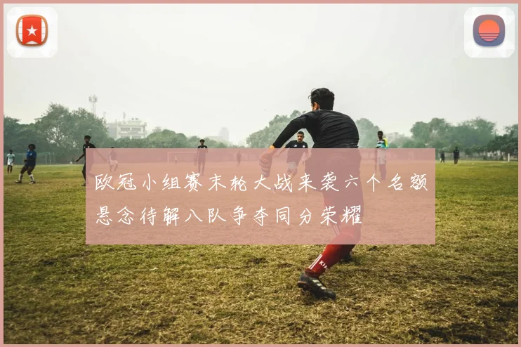 欧冠小组赛末轮大战来袭六个名额悬念待解八队争夺同分荣耀