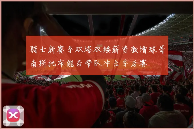 骑士新赛季双塔双矮薪资激增球哥南斯托布能否带队冲击季后赛
