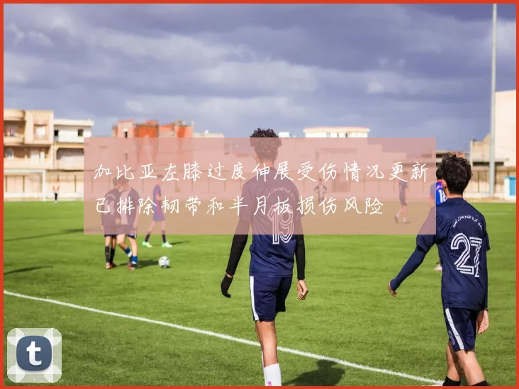 加比亚左膝过度伸展受伤情况更新已排除韧带和半月板损伤风险