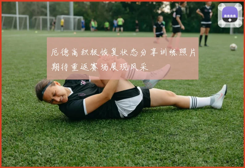 厄德高积极恢复状态分享训练照片期待重返赛场展现风采