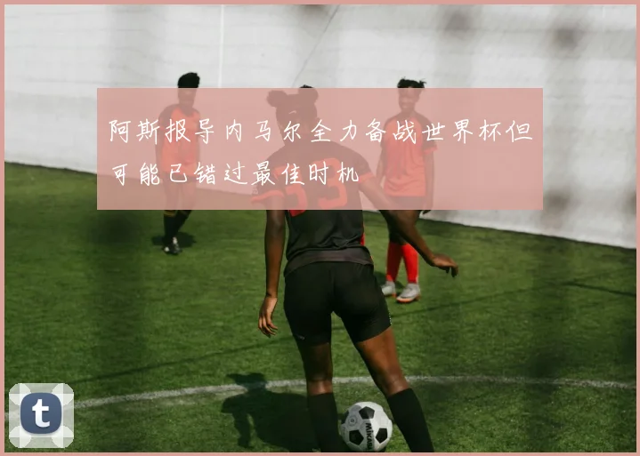阿斯报导内马尔全力备战世界杯但可能已错过最佳时机