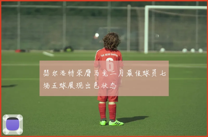 瑟尔洛特荣膺马竞二月最佳球员七场五球展现出色状态
